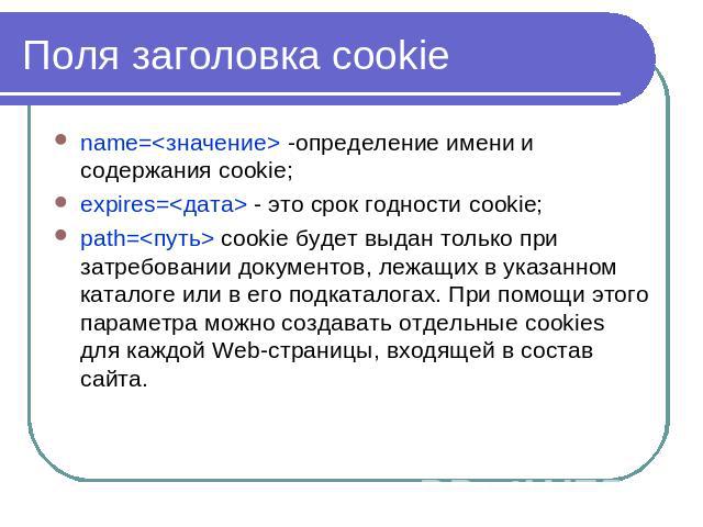 Поля заголовка cookie name= -определение имени и содержания cookie; expires= - это срок годности cookie; path= cookie будет выдан только при затребовании документов, лежащих в указанном каталоге или в его подкаталогах. При помощи этого параметра мож…