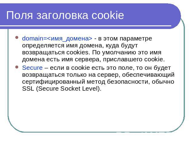 Поля заголовка cookie domain= - в этом параметре определяется имя домена, куда будут возвращаться cookies. По умолчанию это имя домена есть имя сервера, приславшего cookie.Secure – если в cookie есть это поле, то он будет возвращаться только на серв…