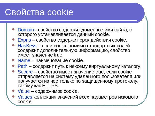 Cвойства cookie Domain –свойство содержит доменное имя сайта, с которого устанавливается данный cookie.Expris – свойство содержит срок действия cookie.HasKeys – если cookie помимо стандартных полей содержит дополнительную информацию, свойство имеет …