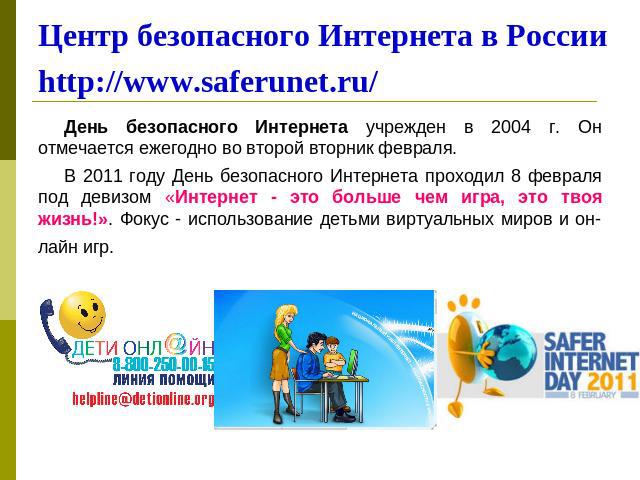Центр безопасного Интернета в Россииhttp://www.saferunet.ru/ День безопасного Интернета учрежден в 2004 г. Он отмечается ежегодно во второй вторник февраля. В 2011 году День безопасного Интернета проходил 8 февраля под девизом «Интернет - это больше…