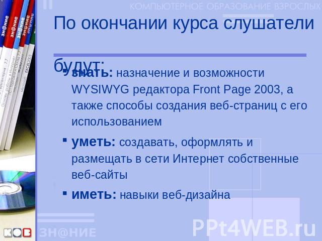 По окончании курса слушатели будут: знать: назначение и возможности WYSIWYG редактора Front Page 2003, а также способы создания веб-страниц с его использованиемуметь: создавать, оформлять и размещать в сети Интернет собственные веб-сайтыиметь: навык…