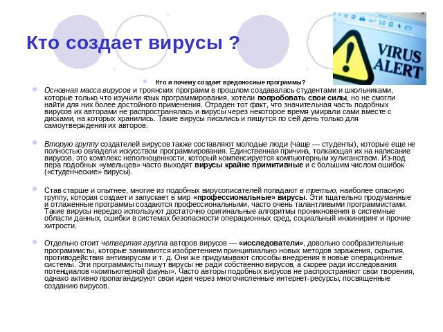 Кто создает вирусы ? Кто и почему создает вредоносные программы?Основная масса вирусов и троянских программ в прошлом создавалась студентами и школьниками, которые только что изучили язык программирования, хотели попробовать свои силы, но не смогли …