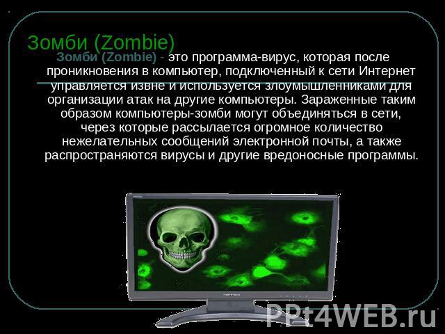 Зомби (Zombie) Зомби (Zombie) - это программа-вирус, которая после проникновения в компьютер, подключенный к сети Интернет управляется извне и используется злоумышленниками для организации атак на другие компьютеры. Зараженные таким образом компьюте…