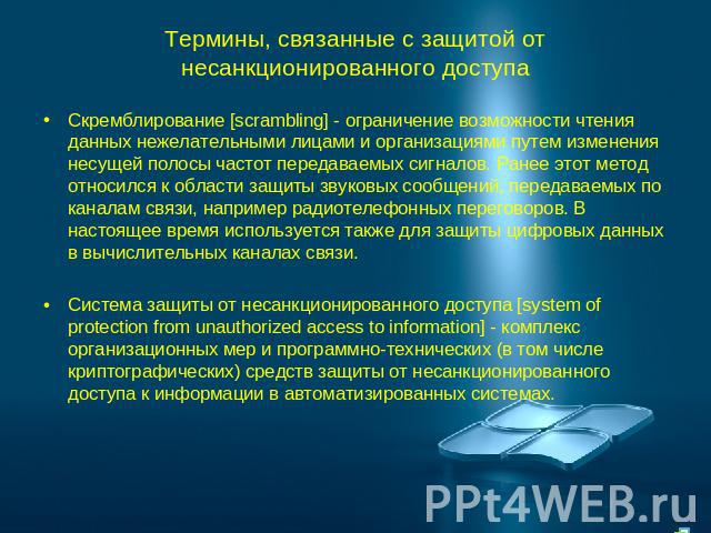 Термины, связанные с защитой от несанкционированного доступа Скремблирование [scrambling] - ограничение возможности чтения данных нежелательными лицами и организациями путем изменения несущей полосы частот передаваемых сигналов. Ранее этот метод отн…