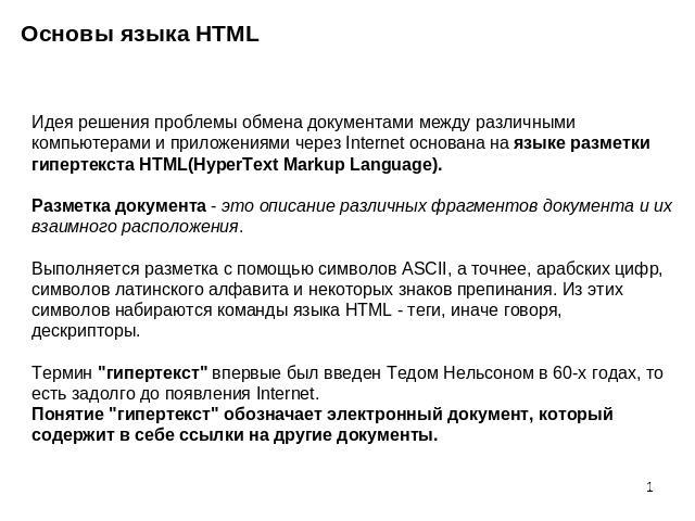Основы языка HTML Идея решения проблемы обмена документами между различными компьютерами и приложениями через Internet основана на языке разметки гипертекста HTML(HyperText Markup Language).Разметка документа - это описание различных фрагментов доку…