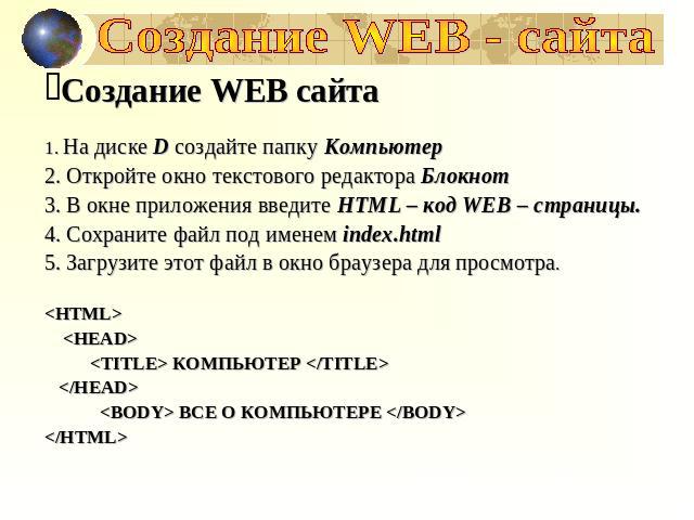 Создание WEB - сайта Создание WEB сайта На диске D создайте папку Компьютер Откройте окно текстового редактора Блокнот В окне приложения введите HTML – код WEB – страницы. Сохраните файл под именем index.html Загрузите этот файл в окно браузера для …