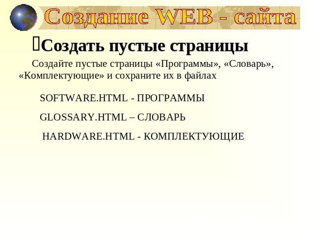 Создание WEB - сайта Создать пустые страницыСоздайте пустые страницы «Программы», «Словарь», «Комплектующие» и сохраните их в файлахSOFTWARE.HTML - ПРОГРАММЫGLOSSARY.HTML – СЛОВАРЬ HARDWARE.HTML - КОМПЛЕКТУЮЩИЕ