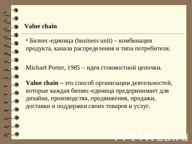 Value chain Бизнес-единица (business unit) – комбинация продукта, канала распределения и типа потребителя.Michael Porter, 1985 – идея стоимостной цепочки.Value chain – это способ организации деятельностей, которые каждая бизнес-единица предпринимает…