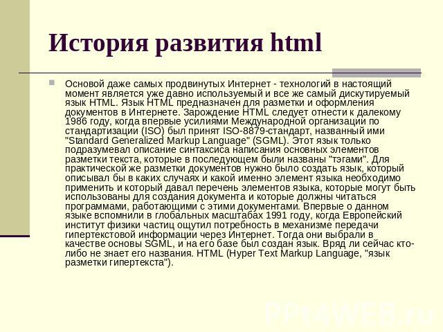 История развития html Основой даже самых продвинутых Интернет - технологий в настоящий момент является уже давно используемый и все же самый дискутируемый язык HTML. Язык HTML предназначен для разметки и оформления документов в Интернете. Зарождение…