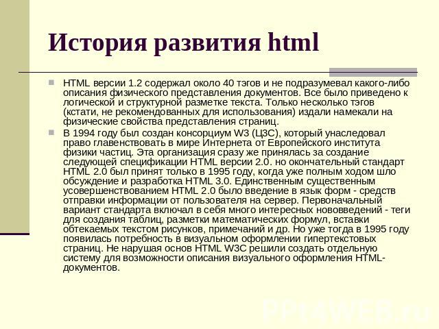 История развития html HTML версии 1.2 содержал около 40 тэгов и не подразумевал какого-либо описания физического представления документов. Все было приведено к логической и структурной разметке текста. Только несколько тэгов (кстати, не рекомендован…