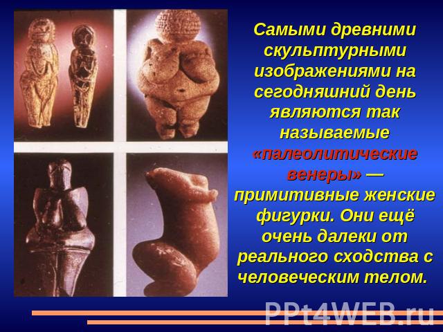 Самыми древними скульптурными изображениями на сегодняшний день являются так называемые «палеолитические венеры» — примитивные женские фигурки. Они ещё очень далеки от реального сходства с человеческим телом.