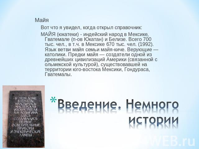 МайяВот что я увидел, когда открыл справочник:МАЙЯ (юкатеки) - индейский народ в Мексике, Гватемале (п-ов Юкатан) и Белизе. Всего 700 тыс. чел., в т.ч. в Мексике 670 тыс. чел. (1992). Язык ветви майя семьи майя-киче. Верующие ― католики. Предки майя…