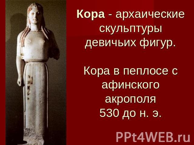 Кора - архаические скульптуры девичьих фигур.Кора в пеплосе с афинского акрополя530 до н. э.