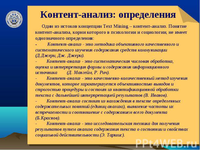 Контент-анализ: определения Один из истоков концепции Text Mining – контент-анализ. Понятие контент-анализа, корни которого в психологии и социологии, не имеет однозначного определения: -        Контент-анализ - это методика объективного качественно…