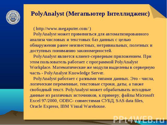 PolyAnalyst (Мегапьютер Інтеллидженс) ( http://www.megaputer.com/ ) PolyAnalyst может применяться для автоматизированного анализа числовых и текстовых баз данных с целью обнаружения ранее неизвестных, нетривиальных, полезных и доступных пониманию за…