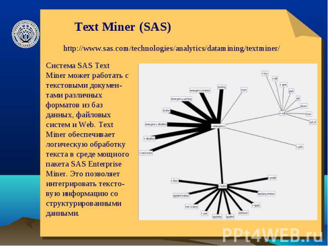 Text Miner (SAS) http://www.sas.com/technologies/analytics/datamining/textminer/Система SAS Text Miner может работать с текстовыми докумен-тами различных форматов из баз данных, файловых систем и Web. Text Miner обеспечивает логическую обработку тек…