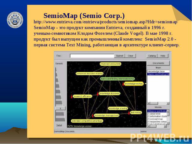SemioMap (Semio Corp.) http://www.entrieva.com/entrieva/products/semiomap.asp?Hdr=semiomap SemioMap - это продукт компании Entrieva, созданный в 1996 г. ученым-семиотиком Клодом Фогелем (Claude Vogel). В мае 1998 г. продукт был выпущен как промышлен…