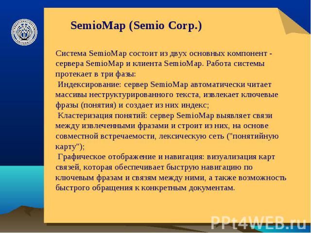 SemioMap (Semio Corp.) Система SemioMap состоит из двух основных компонент - сервера SemioMap и клиента SemioMap. Работа системы протекает в три фазы: Индексирование: сервер SemioMap автоматически читает массивы неструктурированного текста, извлекае…