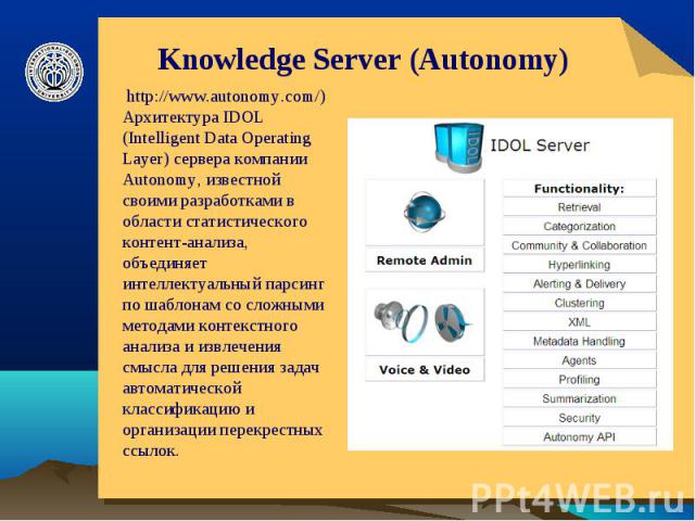 Knowledge Server (Autonomy) http://www.autonomy.com/) Архитектура IDOL (Intelligent Data Operating Layer) сервера компании Autonomy, известной своими разработками в области статистического контент-анализа, объединяет интеллектуальный парсинг по шабл…