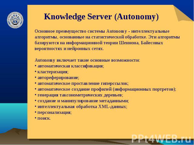 Knowledge Server (Autonomy) Основное преимущество системы Autonomy - интеллектуальные алгоритмы, основанные на статистической обработке. Эти алгоритмы базируются на информационной теории Шеннона, Байесовых вероятностях и нейронных сетях. Autonomy вк…