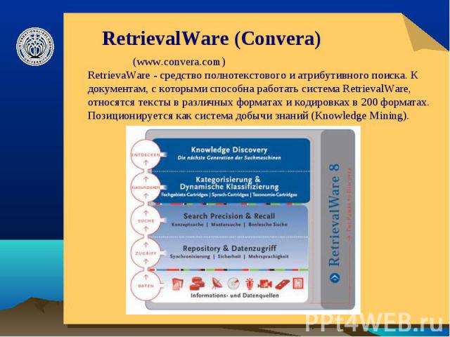 RetrievalWare (Convera) (www.convera.com)RetrievaWare - средство полнотекстового и атрибутивного поиска. К документам, с которыми способна работать система RetrievalWare, относятся тексты в различных форматах и кодировках в 200 форматах. Позициониру…