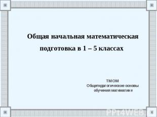 Общая начальная математическая подготовка в 1 – 5 классах ТМОМ Общепедагогически
