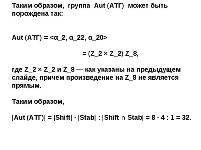 Таким образом, группа Aut (АТГ) может быть порождена так:Aut (АТГ) =  = (Z_2 × Z_2) Z_8, где Z_2 × Z_2 и Z_8 — как указаны на предыдущем слайде, причем произведение на Z_8 не является прямым.Таким образом, |Aut (АТГ)| = |Shift| ∙ |Stab| : |Shift ∩ S…