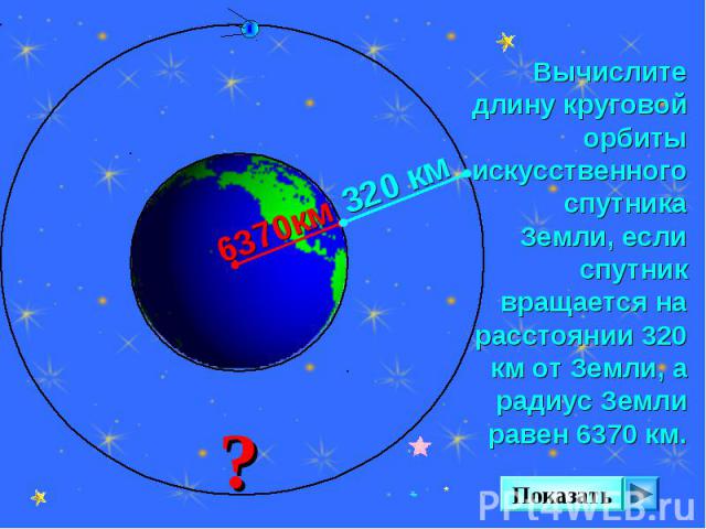 Вычислите длину круговой орбиты искусственного спутника Земли, если спутник вращается на расстоянии 320 км от Земли, а радиус Земли равен 6370 км.