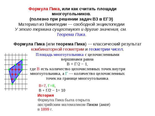 Формула Пика, или как считать площади многоугольников.(полезно при решении задач В3 в ЕГЭ)Материал из Википедии — свободной энциклопедииУ этого термина существуют и другие значения, см. Теорема Пика.Формула Пика (или теорема Пика) — классический рез…