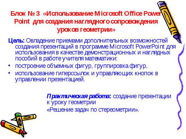 Блок № 3 «Использование Microsoft Office Power Point для создания наглядного сопровождения уроков геометрии» Цель: Овладение приемами дополнительных возможностей создания презентаций в программе Microsoft PowerPoint для использования в качестве демо…