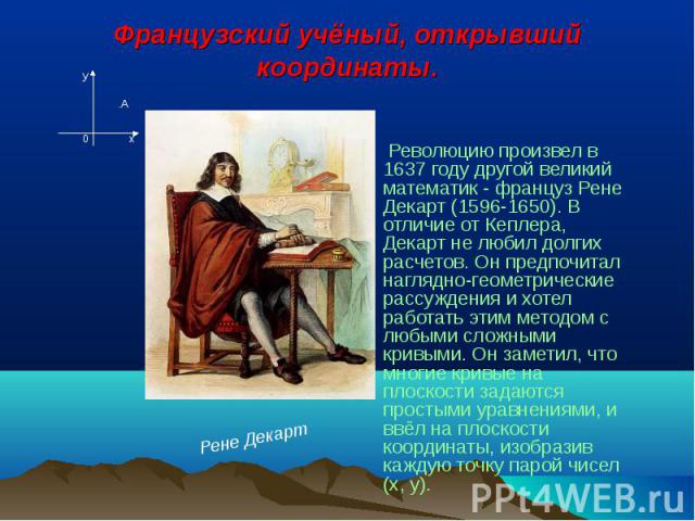 Французский учёный, открывший координаты. Революцию произвел в 1637 году другой великий математик - француз Рене Декарт (1596-1650). В отличие от Кеплера, Декарт не любил долгих расчетов. Он предпочитал наглядно-геометрические рассуждения и хотел ра…