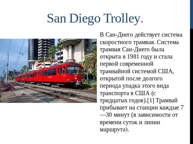 San Diego Trolley. В Сан-Диего действует система скоростного трамвая. Система трамвая Сан-Диего была открыта в 1981 году и стала первой современной трамвайной системой США, открытой после долгого периода упадка этого вида транспорта в США (с тридцат…