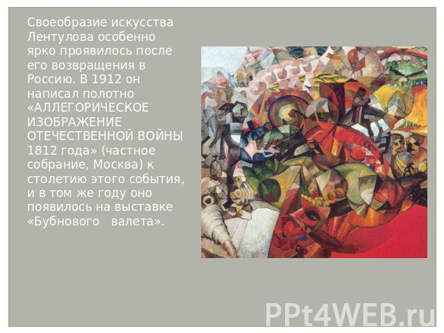 Своеобразие искусства Лентулова особенно ярко проявилось после его возвращения в Россию. В 1912 он написал полотно «АЛЛЕГОРИЧЕСКОЕ ИЗОБРАЖЕНИЕ ОТЕЧЕСТВЕННОЙ ВОЙНЫ 1812 года» (частное собрание, Москва) к столетию этого события, и в том же году оно по…