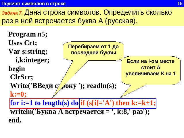 Задача 7. Дана строка символов. Определить сколько раз в ней встречается буква А (русская). Program n5;Uses Crt;Var s:string; i,k:integer;begin ClrScr; Write('ВВеди строку '); readln(s); k:=0; for i:=1 to length(s) do if (s[i]='А') then k:=k+1; writ…