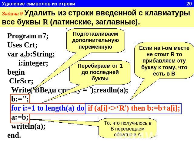 Задача 9 Удалить из строки введенной с клавиатуры все буквы R (латинские, заглавные). Program n7;Uses Crt;var a,b:String; i:integer;begin ClrScr; Write('ВВеди строку = ');readln(a); b:=''; for i:=1 to length(a) do if (a[i]‘R') then b:=b+a[i]; a:=b; …