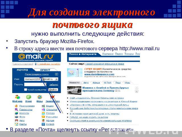 Для создания электронного почтового ящика нужно выполнить следующие действия: Запустить браузер Mozilla-Firefox. В строку адреса ввести имя почтового сервера http://www.mail.ru