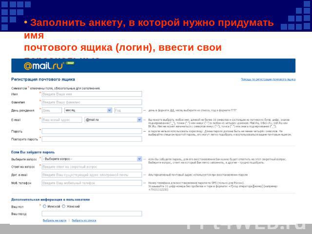 Заполнить анкету, в которой нужно придумать имя почтового ящика (логин), ввести свои персональные данные, пароль доступа к ящику и т.д.