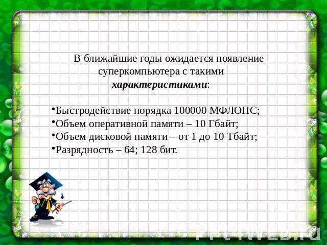 В ближайшие годы ожидается появление суперкомпьютера с такими характеристиками:Быстродействие порядка 100000 МФЛОПС;Объем оперативной памяти – 10 Гбайт;Объем дисковой памяти – от 1 до 10 Тбайт;Разрядность – 64; 128 бит.