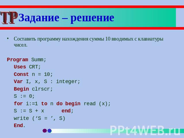 Задание – решение Составить программу нахождения суммы 10 вводимых с клавиатуры чисел.Program Summ;Uses CRT;Const n = 10;Var I, x, S : integer;Begin clrscr;S := 0;for i:=1 to n do begin read (x);S := S + xend;write (‘S = ’, S)End.