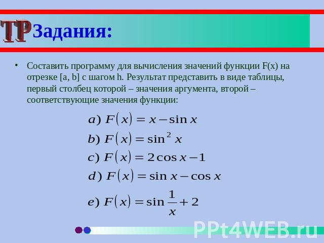 Задания: Составить программу для вычисления значений функции F(x) на отрезке [a, b] с шагом h. Результат представить в виде таблицы, первый столбец которой – значения аргумента, второй – соответствующие значения функции: