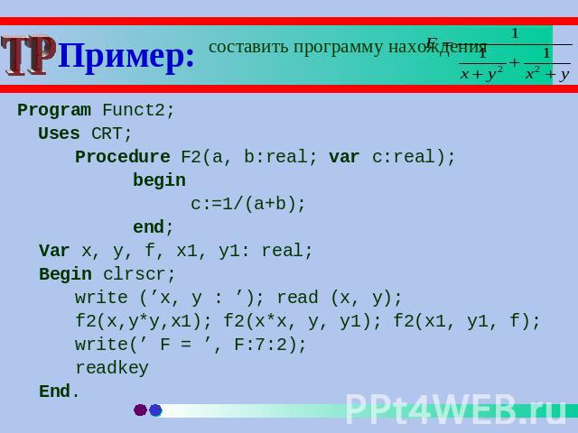 Пример: составить программу нахождения Program Funct2; Uses CRT;Procedure F2(a, b:real; var c:real);beginc:=1/(a+b);end;Var x, y, f, x1, y1: real;Begin clrscr;write (’x, y : ’); read (x, y); f2(x,y*y,x1); f2(x*x, y, y1); f2(x1, y1, f);write(’ F = ’,…