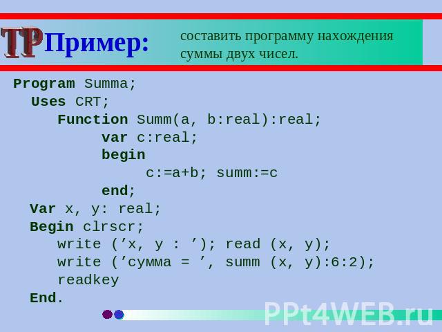Пример: составить программу нахождения суммы двух чисел. Program Summa; Uses CRT;Function Summ(a, b:real):real;var c:real;beginc:=a+b; summ:=cend;Var x, y: real;Begin clrscr;write (’x, y : ’); read (x, y); write (’сумма = ’, summ (x, y):6:2);readkeyEnd.
