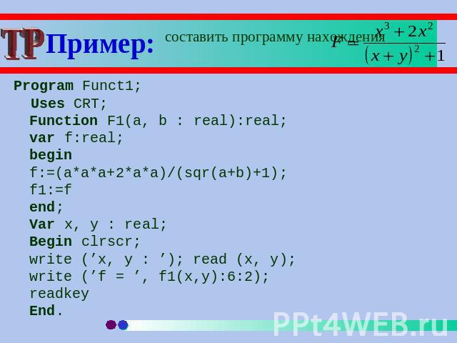 Пример: составить программу нахождения Program Funct1; Uses CRT;Function F1(a, b : real):real;var f:real;beginf:=(a*a*a+2*a*a)/(sqr(a+b)+1);f1:=fend;Var x, y : real;Begin clrscr;write (’x, y : ’); read (x, y); write (’f = ’, f1(x,y):6:2);readkeyEnd.