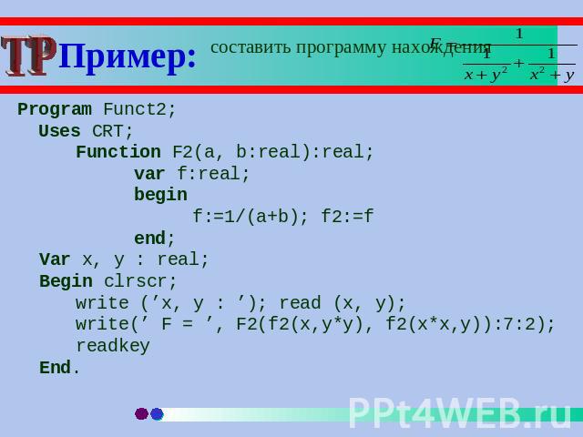 Пример: составить программу нахождения Program Funct2; Uses CRT;Function F2(a, b:real):real;var f:real;beginf:=1/(a+b); f2:=fend;Var x, y : real;Begin clrscr;write (’x, y : ’); read (x, y); write(’ F = ’, F2(f2(x,y*y), f2(x*x,y)):7:2);readkeyEnd.