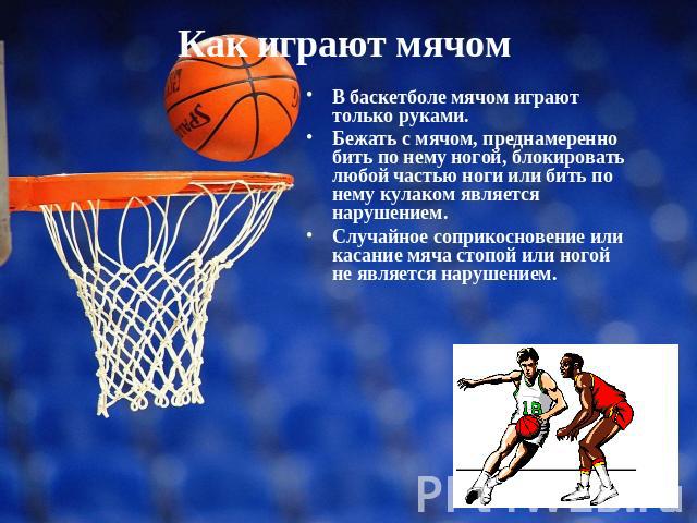 Как играют мячом В баскетболе мячом играют только руками. Бежать с мячом, преднамеренно бить по нему ногой, блокировать любой частью ноги или бить по нему кулаком является нарушением. Случайное соприкосновение или касание мяча стопой или ногой не яв…