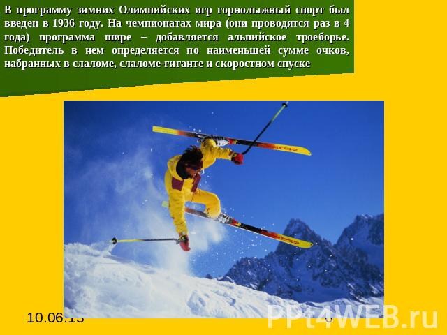 В программу зимних Олимпийских игр горнолыжный спорт был введен в 1936 году. На чемпионатах мира (они проводятся раз в 4 года) программа шире – добавляется альпийское троеборье. Победитель в нем определяется по наименьшей сумме очков, набранных в сл…