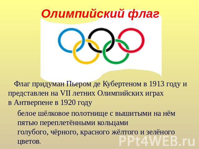 Олимпийский флаг Флаг придуман Пьером де Кубертеном в 1913 году и представлен на VII летних Олимпийских играх в Антверпене в 1920 году белое шёлковое полотнище с вышитыми на нём пятью переплетёнными кольцамиголубого, чёрного, красного жёлтого и зелё…