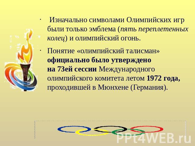 Изначально символами Олимпийских игр были только эмблема (пять переплетенных колец) и олимпийский огонь. Понятие «олимпийский талисман» официально было утверждено на 73ей сессии Международного олимпийского комитета летом 1972 года, проходившей в Мюн…