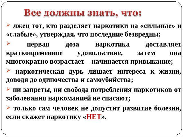 лжец тот, кто разделяет наркотики на «сильные» и «слабые», утверждая, что последние безвредны; первая доза наркотика доставляет кратковременное удовольствие, затем она многократно возрастает – начинается привыкание; наркотическая дурь лишает интерес…