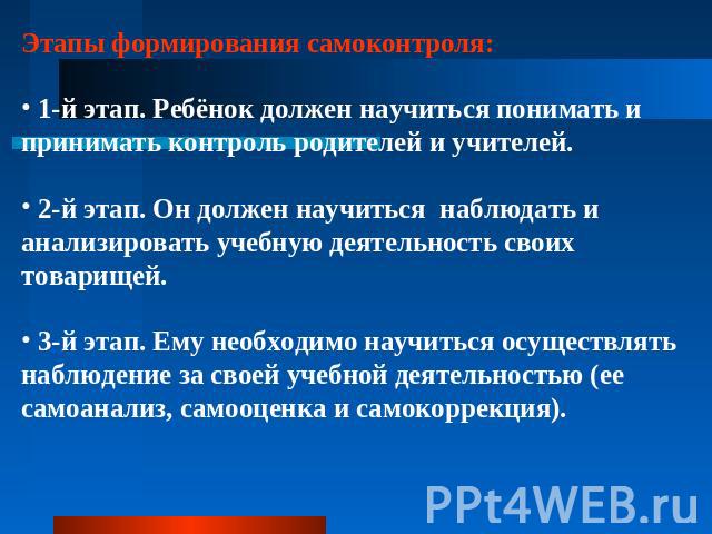 Этапы формирования самоконтроля: 1-й этап. Ребёнок должен научиться понимать и принимать контроль родителей и учителей. 2-й этап. Он должен научиться наблюдать и анализировать учебную деятельность своих товарищей. 3-й этап. Ему необходимо научиться …